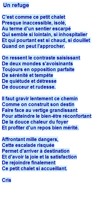 Zone de Texte:  Un refuge
 
Cest comme ce petit chalet
Presque inaccessible, isol,
Au terme d'un sentier escarp
Qui semble si lointain, si inhospitalier
Et qui pourtant est si chaud, si douillet 
Quand on peut l'approcher.
 
On ressent le contraste saisissant
De deux mondes s'avoisinants
Toujours en opposition parfaite
De srnit et tempte
De quitude et dtresse
De douceur et rudesse.
 
Il faut gravir lentement ce chemin
Comme on construit son destin
Faire face au vertige grandissant
Pour atteindre le bien-tre rconfortant
De la douce chaleur du foyer
Et profiter d'un repos bien mrit.
 
Affrontant mille dangers,
Cette escalade risque
Permet d'arriver  destination
Et d'avoir la joie et la satisfaction
De rejoindre finalement
Ce petit chalet si accueillant.
 
Cris
